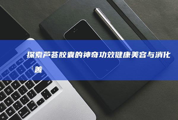 探索芦荟胶囊的神奇功效：健康美容与消化改善