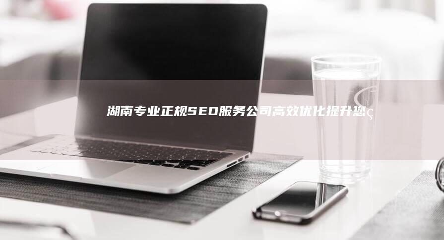 湖南专业正规SEO服务公司：高效优化提升您的在线排名